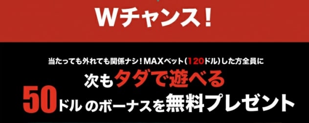 Wチャンス!
当たっても外れても関係ナシ!MAXベット(120ドル)した方全員に
次もタダで遊べる
50ドルのボーナスを無料プレゼント